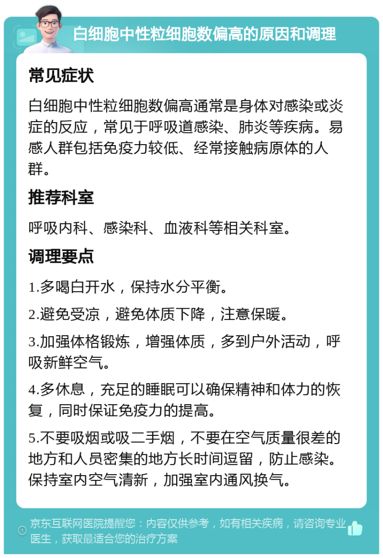 白细胞中性粒细胞数偏高的原因和调理 常见症状 白细胞中性粒细胞数偏高通常是身体对感染或炎症的反应，常见于呼吸道感染、肺炎等疾病。易感人群包括免疫力较低、经常接触病原体的人群。 推荐科室 呼吸内科、感染科、血液科等相关科室。 调理要点 1.多喝白开水，保持水分平衡。 2.避免受凉，避免体质下降，注意保暖。 3.加强体格锻炼，增强体质，多到户外活动，呼吸新鲜空气。 4.多休息，充足的睡眠可以确保精神和体力的恢复，同时保证免疫力的提高。 5.不要吸烟或吸二手烟，不要在空气质量很差的地方和人员密集的地方长时间逗留，防止感染。保持室内空气清新，加强室内通风换气。