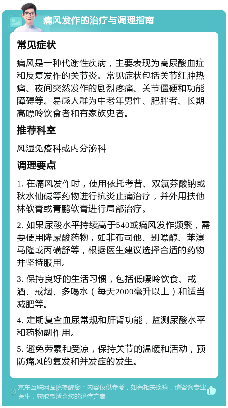 痛风发作的治疗与调理指南 常见症状 痛风是一种代谢性疾病，主要表现为高尿酸血症和反复发作的关节炎。常见症状包括关节红肿热痛、夜间突然发作的剧烈疼痛、关节僵硬和功能障碍等。易感人群为中老年男性、肥胖者、长期高嘌呤饮食者和有家族史者。 推荐科室 风湿免疫科或内分泌科 调理要点 1. 在痛风发作时，使用依托考昔、双氯芬酸钠或秋水仙碱等药物进行抗炎止痛治疗，并外用扶他林软膏或青鹏软膏进行局部治疗。 2. 如果尿酸水平持续高于540或痛风发作频繁，需要使用降尿酸药物，如非布司他、别嘌醇、苯溴马隆或丙磺舒等，根据医生建议选择合适的药物并坚持服用。 3. 保持良好的生活习惯，包括低嘌呤饮食、戒酒、戒烟、多喝水（每天2000毫升以上）和适当减肥等。 4. 定期复查血尿常规和肝肾功能，监测尿酸水平和药物副作用。 5. 避免劳累和受凉，保持关节的温暖和活动，预防痛风的复发和并发症的发生。