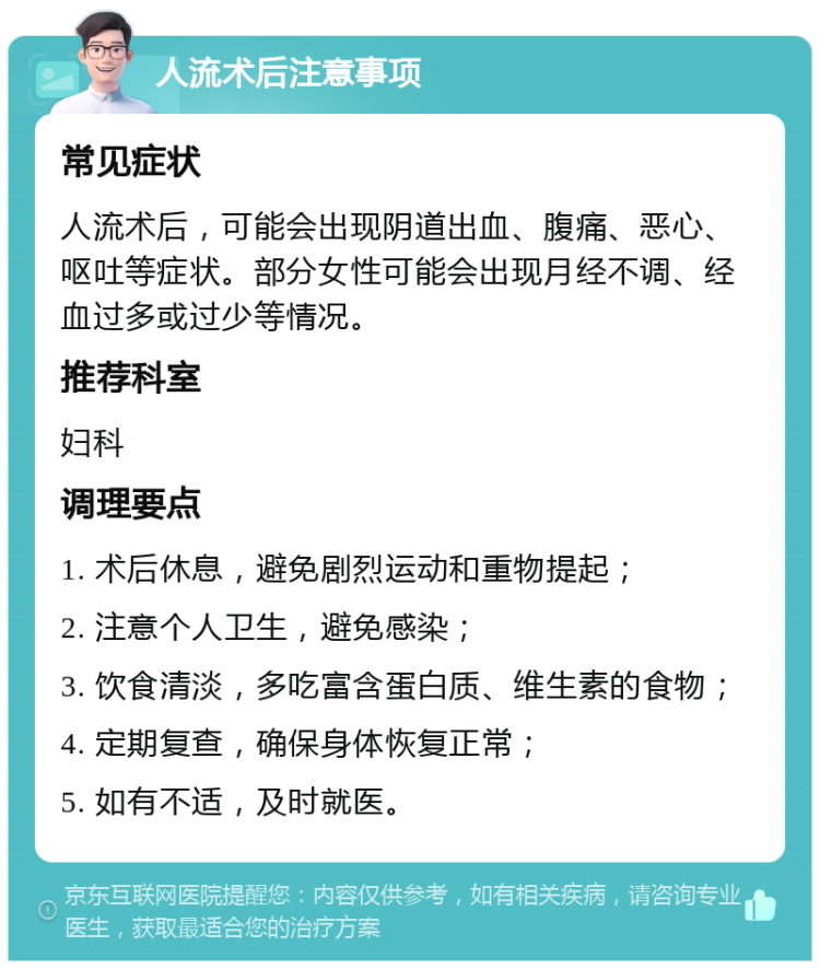 人流术后注意事项 常见症状 人流术后，可能会出现阴道出血、腹痛、恶心、呕吐等症状。部分女性可能会出现月经不调、经血过多或过少等情况。 推荐科室 妇科 调理要点 1. 术后休息，避免剧烈运动和重物提起； 2. 注意个人卫生，避免感染； 3. 饮食清淡，多吃富含蛋白质、维生素的食物； 4. 定期复查，确保身体恢复正常； 5. 如有不适，及时就医。