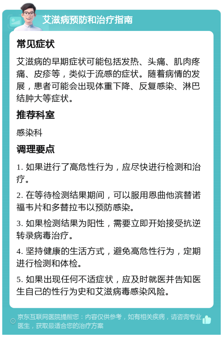 艾滋病预防和治疗指南 常见症状 艾滋病的早期症状可能包括发热、头痛、肌肉疼痛、皮疹等，类似于流感的症状。随着病情的发展，患者可能会出现体重下降、反复感染、淋巴结肿大等症状。 推荐科室 感染科 调理要点 1. 如果进行了高危性行为，应尽快进行检测和治疗。 2. 在等待检测结果期间，可以服用恩曲他滨替诺福韦片和多替拉韦以预防感染。 3. 如果检测结果为阳性，需要立即开始接受抗逆转录病毒治疗。 4. 坚持健康的生活方式，避免高危性行为，定期进行检测和体检。 5. 如果出现任何不适症状，应及时就医并告知医生自己的性行为史和艾滋病毒感染风险。