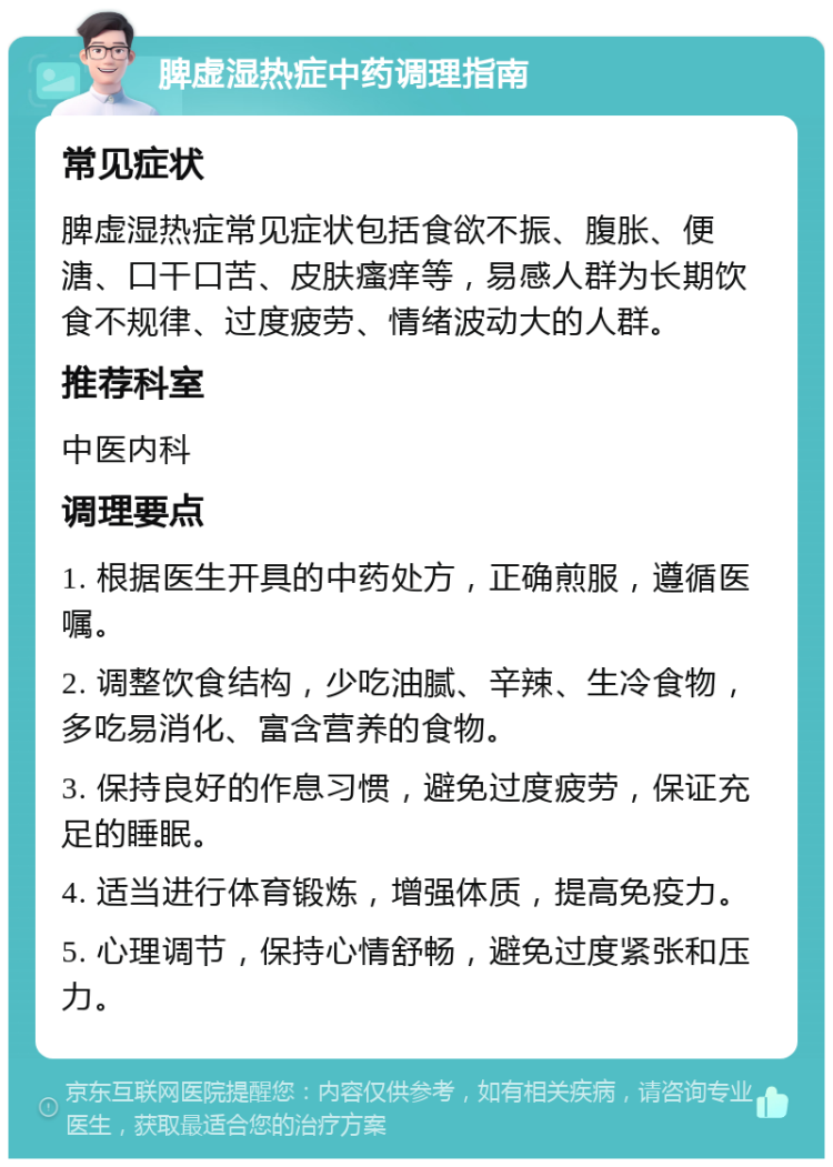 脾虚湿热症中药调理指南 常见症状 脾虚湿热症常见症状包括食欲不振、腹胀、便溏、口干口苦、皮肤瘙痒等，易感人群为长期饮食不规律、过度疲劳、情绪波动大的人群。 推荐科室 中医内科 调理要点 1. 根据医生开具的中药处方，正确煎服，遵循医嘱。 2. 调整饮食结构，少吃油腻、辛辣、生冷食物，多吃易消化、富含营养的食物。 3. 保持良好的作息习惯，避免过度疲劳，保证充足的睡眠。 4. 适当进行体育锻炼，增强体质，提高免疫力。 5. 心理调节，保持心情舒畅，避免过度紧张和压力。