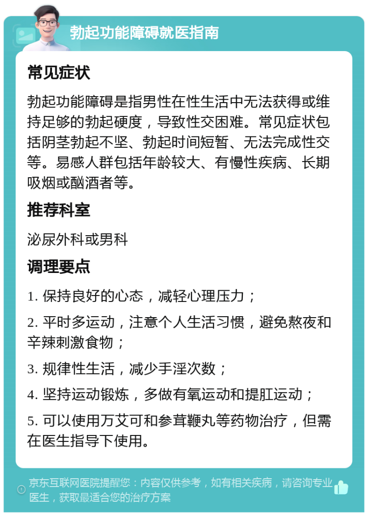 勃起功能障碍就医指南 常见症状 勃起功能障碍是指男性在性生活中无法获得或维持足够的勃起硬度，导致性交困难。常见症状包括阴茎勃起不坚、勃起时间短暂、无法完成性交等。易感人群包括年龄较大、有慢性疾病、长期吸烟或酗酒者等。 推荐科室 泌尿外科或男科 调理要点 1. 保持良好的心态，减轻心理压力； 2. 平时多运动，注意个人生活习惯，避免熬夜和辛辣刺激食物； 3. 规律性生活，减少手淫次数； 4. 坚持运动锻炼，多做有氧运动和提肛运动； 5. 可以使用万艾可和参茸鞭丸等药物治疗，但需在医生指导下使用。