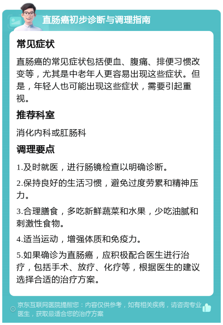 直肠癌初步诊断与调理指南 常见症状 直肠癌的常见症状包括便血、腹痛、排便习惯改变等，尤其是中老年人更容易出现这些症状。但是，年轻人也可能出现这些症状，需要引起重视。 推荐科室 消化内科或肛肠科 调理要点 1.及时就医，进行肠镜检查以明确诊断。 2.保持良好的生活习惯，避免过度劳累和精神压力。 3.合理膳食，多吃新鲜蔬菜和水果，少吃油腻和刺激性食物。 4.适当运动，增强体质和免疫力。 5.如果确诊为直肠癌，应积极配合医生进行治疗，包括手术、放疗、化疗等，根据医生的建议选择合适的治疗方案。