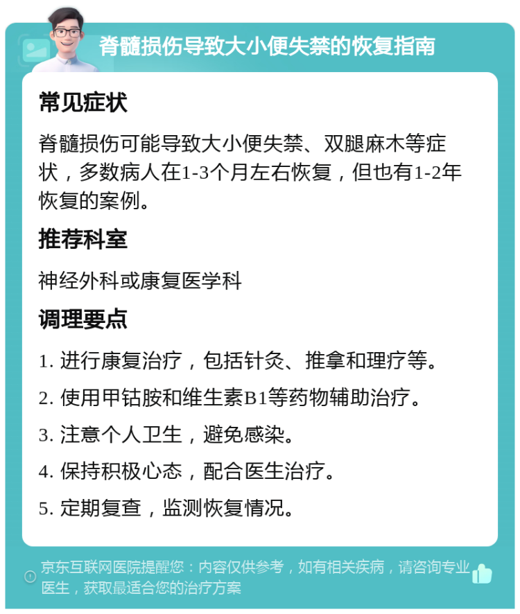 脊髓损伤导致大小便失禁的恢复指南 常见症状 脊髓损伤可能导致大小便失禁、双腿麻木等症状，多数病人在1-3个月左右恢复，但也有1-2年恢复的案例。 推荐科室 神经外科或康复医学科 调理要点 1. 进行康复治疗，包括针灸、推拿和理疗等。 2. 使用甲钴胺和维生素B1等药物辅助治疗。 3. 注意个人卫生，避免感染。 4. 保持积极心态，配合医生治疗。 5. 定期复查，监测恢复情况。