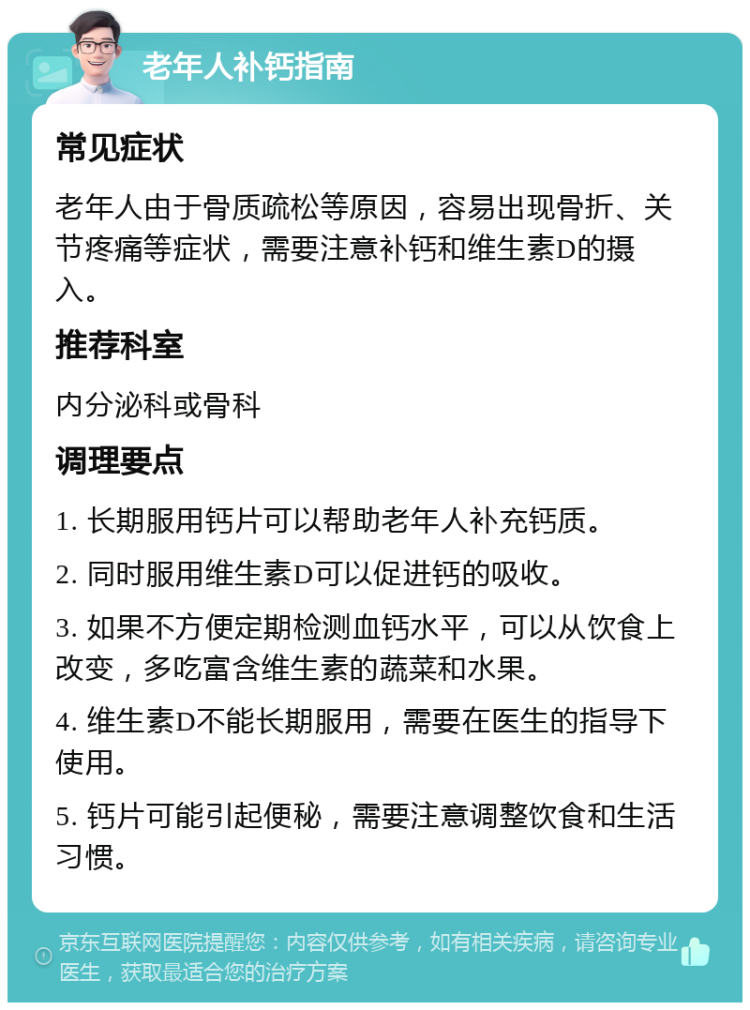 老年人补钙指南 常见症状 老年人由于骨质疏松等原因，容易出现骨折、关节疼痛等症状，需要注意补钙和维生素D的摄入。 推荐科室 内分泌科或骨科 调理要点 1. 长期服用钙片可以帮助老年人补充钙质。 2. 同时服用维生素D可以促进钙的吸收。 3. 如果不方便定期检测血钙水平，可以从饮食上改变，多吃富含维生素的蔬菜和水果。 4. 维生素D不能长期服用，需要在医生的指导下使用。 5. 钙片可能引起便秘，需要注意调整饮食和生活习惯。