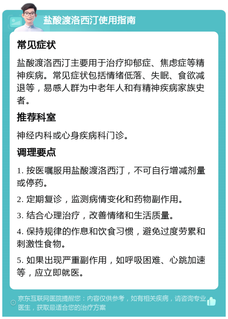 盐酸渡洛西汀使用指南 常见症状 盐酸渡洛西汀主要用于治疗抑郁症、焦虑症等精神疾病。常见症状包括情绪低落、失眠、食欲减退等，易感人群为中老年人和有精神疾病家族史者。 推荐科室 神经内科或心身疾病科门诊。 调理要点 1. 按医嘱服用盐酸渡洛西汀，不可自行增减剂量或停药。 2. 定期复诊，监测病情变化和药物副作用。 3. 结合心理治疗，改善情绪和生活质量。 4. 保持规律的作息和饮食习惯，避免过度劳累和刺激性食物。 5. 如果出现严重副作用，如呼吸困难、心跳加速等，应立即就医。