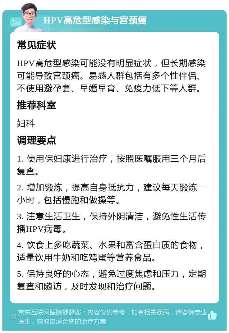 HPV高危型感染与宫颈癌 常见症状 HPV高危型感染可能没有明显症状，但长期感染可能导致宫颈癌。易感人群包括有多个性伴侣、不使用避孕套、早婚早育、免疫力低下等人群。 推荐科室 妇科 调理要点 1. 使用保妇康进行治疗，按照医嘱服用三个月后复查。 2. 增加锻炼，提高自身抵抗力，建议每天锻炼一小时，包括慢跑和做操等。 3. 注意生活卫生，保持外阴清洁，避免性生活传播HPV病毒。 4. 饮食上多吃蔬菜、水果和富含蛋白质的食物，适量饮用牛奶和吃鸡蛋等营养食品。 5. 保持良好的心态，避免过度焦虑和压力，定期复查和随访，及时发现和治疗问题。