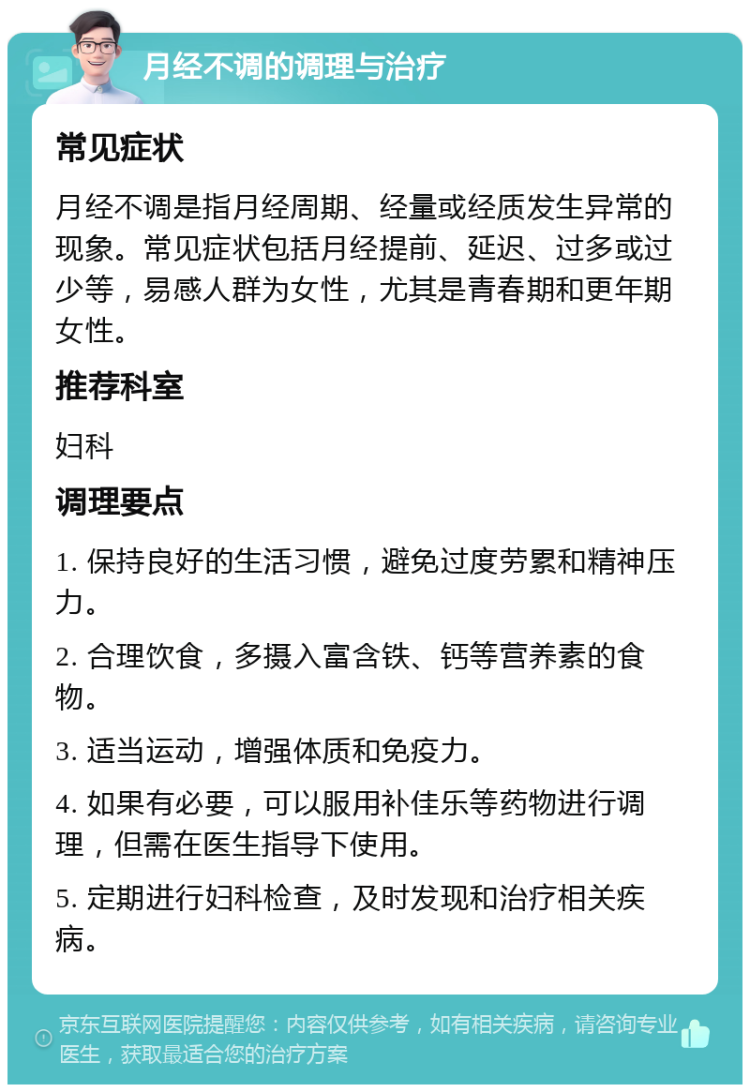 月经不调的调理与治疗 常见症状 月经不调是指月经周期、经量或经质发生异常的现象。常见症状包括月经提前、延迟、过多或过少等，易感人群为女性，尤其是青春期和更年期女性。 推荐科室 妇科 调理要点 1. 保持良好的生活习惯，避免过度劳累和精神压力。 2. 合理饮食，多摄入富含铁、钙等营养素的食物。 3. 适当运动，增强体质和免疫力。 4. 如果有必要，可以服用补佳乐等药物进行调理，但需在医生指导下使用。 5. 定期进行妇科检查，及时发现和治疗相关疾病。