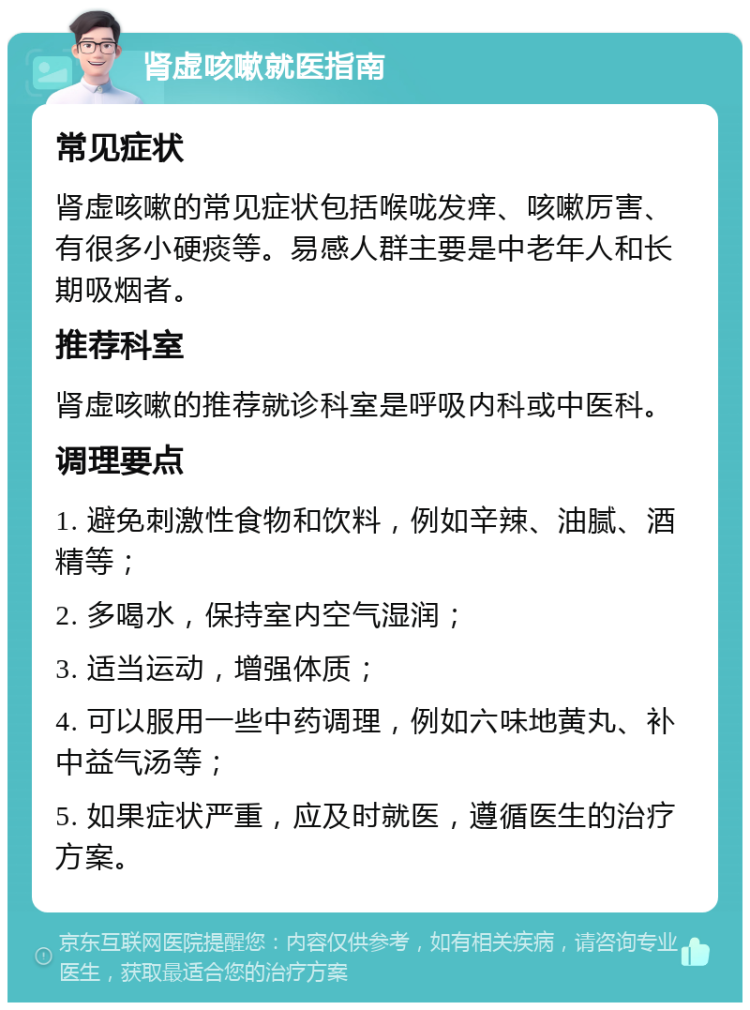 肾虚咳嗽就医指南 常见症状 肾虚咳嗽的常见症状包括喉咙发痒、咳嗽厉害、有很多小硬痰等。易感人群主要是中老年人和长期吸烟者。 推荐科室 肾虚咳嗽的推荐就诊科室是呼吸内科或中医科。 调理要点 1. 避免刺激性食物和饮料，例如辛辣、油腻、酒精等； 2. 多喝水，保持室内空气湿润； 3. 适当运动，增强体质； 4. 可以服用一些中药调理，例如六味地黄丸、补中益气汤等； 5. 如果症状严重，应及时就医，遵循医生的治疗方案。