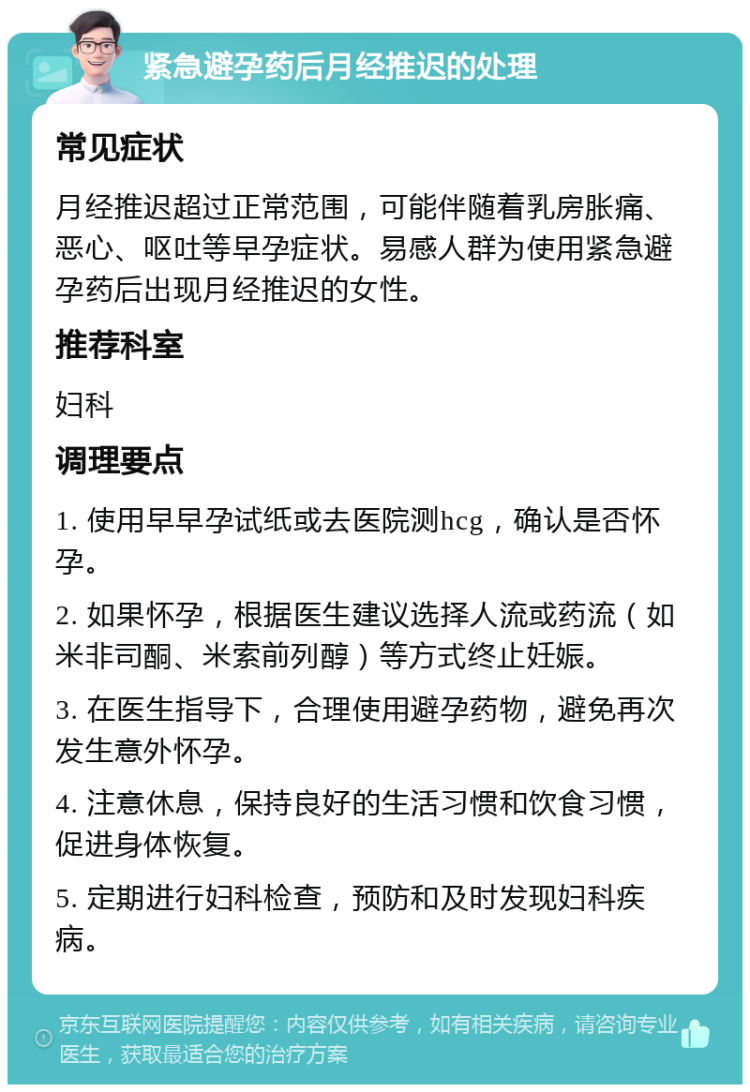 紧急避孕药后月经推迟的处理 常见症状 月经推迟超过正常范围，可能伴随着乳房胀痛、恶心、呕吐等早孕症状。易感人群为使用紧急避孕药后出现月经推迟的女性。 推荐科室 妇科 调理要点 1. 使用早早孕试纸或去医院测hcg，确认是否怀孕。 2. 如果怀孕，根据医生建议选择人流或药流（如米非司酮、米索前列醇）等方式终止妊娠。 3. 在医生指导下，合理使用避孕药物，避免再次发生意外怀孕。 4. 注意休息，保持良好的生活习惯和饮食习惯，促进身体恢复。 5. 定期进行妇科检查，预防和及时发现妇科疾病。