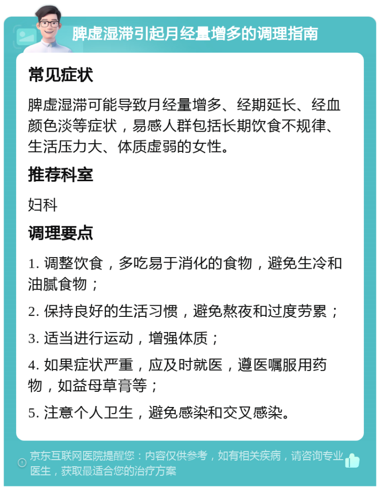 脾虚湿滞引起月经量增多的调理指南 常见症状 脾虚湿滞可能导致月经量增多、经期延长、经血颜色淡等症状，易感人群包括长期饮食不规律、生活压力大、体质虚弱的女性。 推荐科室 妇科 调理要点 1. 调整饮食，多吃易于消化的食物，避免生冷和油腻食物； 2. 保持良好的生活习惯，避免熬夜和过度劳累； 3. 适当进行运动，增强体质； 4. 如果症状严重，应及时就医，遵医嘱服用药物，如益母草膏等； 5. 注意个人卫生，避免感染和交叉感染。