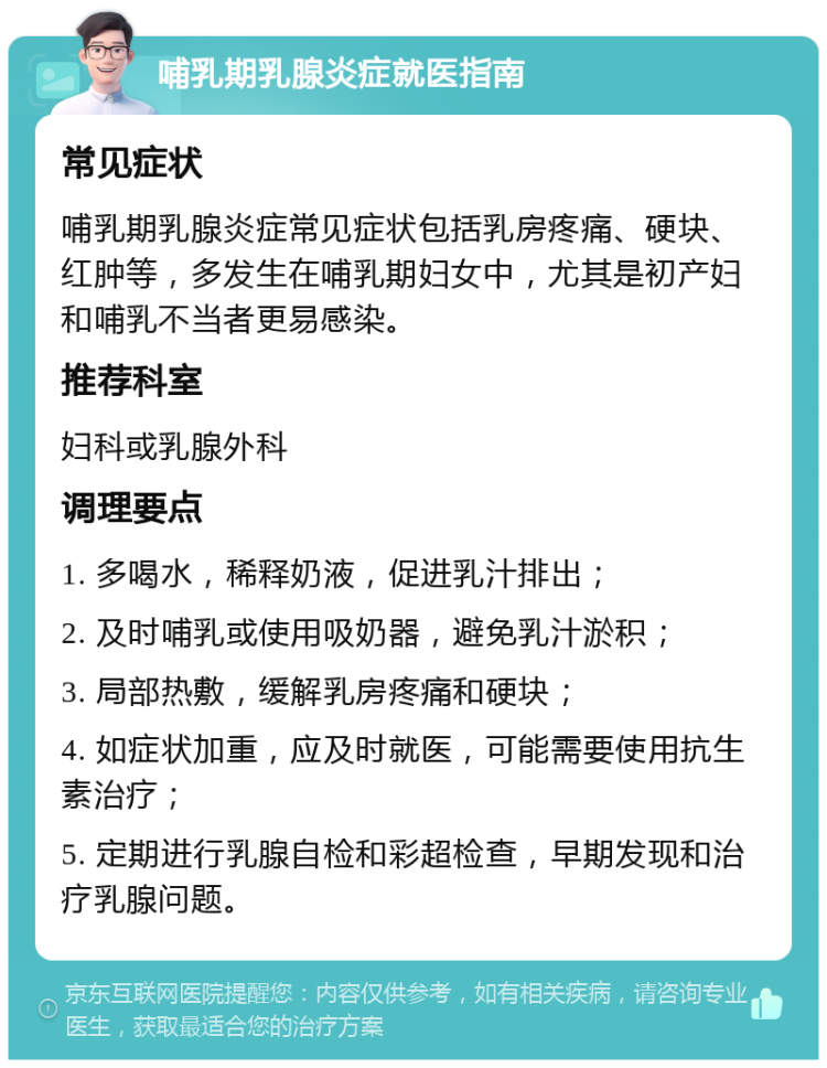 哺乳期乳腺炎症就医指南 常见症状 哺乳期乳腺炎症常见症状包括乳房疼痛、硬块、红肿等，多发生在哺乳期妇女中，尤其是初产妇和哺乳不当者更易感染。 推荐科室 妇科或乳腺外科 调理要点 1. 多喝水，稀释奶液，促进乳汁排出； 2. 及时哺乳或使用吸奶器，避免乳汁淤积； 3. 局部热敷，缓解乳房疼痛和硬块； 4. 如症状加重，应及时就医，可能需要使用抗生素治疗； 5. 定期进行乳腺自检和彩超检查，早期发现和治疗乳腺问题。