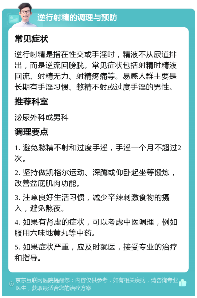 逆行射精的调理与预防 常见症状 逆行射精是指在性交或手淫时，精液不从尿道排出，而是逆流回膀胱。常见症状包括射精时精液回流、射精无力、射精疼痛等。易感人群主要是长期有手淫习惯、憋精不射或过度手淫的男性。 推荐科室 泌尿外科或男科 调理要点 1. 避免憋精不射和过度手淫，手淫一个月不超过2次。 2. 坚持做凯格尔运动、深蹲或仰卧起坐等锻炼，改善盆底肌肉功能。 3. 注意良好生活习惯，减少辛辣刺激食物的摄入，避免熬夜。 4. 如果有肾虚的症状，可以考虑中医调理，例如服用六味地黄丸等中药。 5. 如果症状严重，应及时就医，接受专业的治疗和指导。