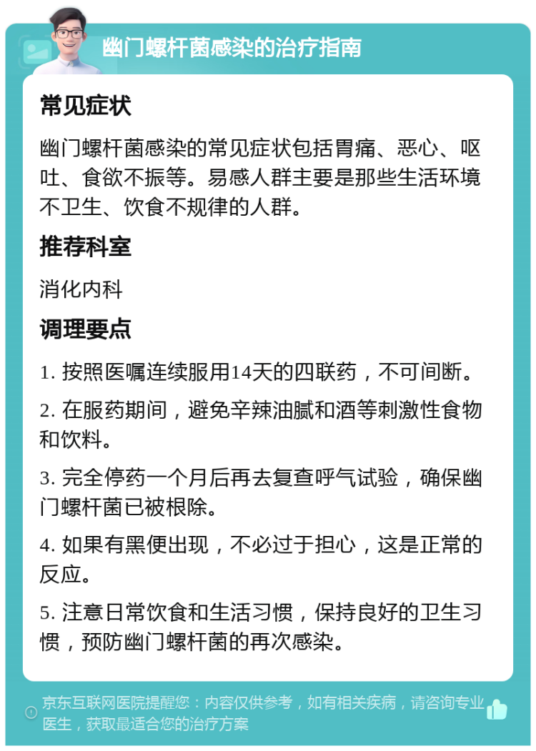 幽门螺杆菌感染的治疗指南 常见症状 幽门螺杆菌感染的常见症状包括胃痛、恶心、呕吐、食欲不振等。易感人群主要是那些生活环境不卫生、饮食不规律的人群。 推荐科室 消化内科 调理要点 1. 按照医嘱连续服用14天的四联药，不可间断。 2. 在服药期间，避免辛辣油腻和酒等刺激性食物和饮料。 3. 完全停药一个月后再去复查呼气试验，确保幽门螺杆菌已被根除。 4. 如果有黑便出现，不必过于担心，这是正常的反应。 5. 注意日常饮食和生活习惯，保持良好的卫生习惯，预防幽门螺杆菌的再次感染。