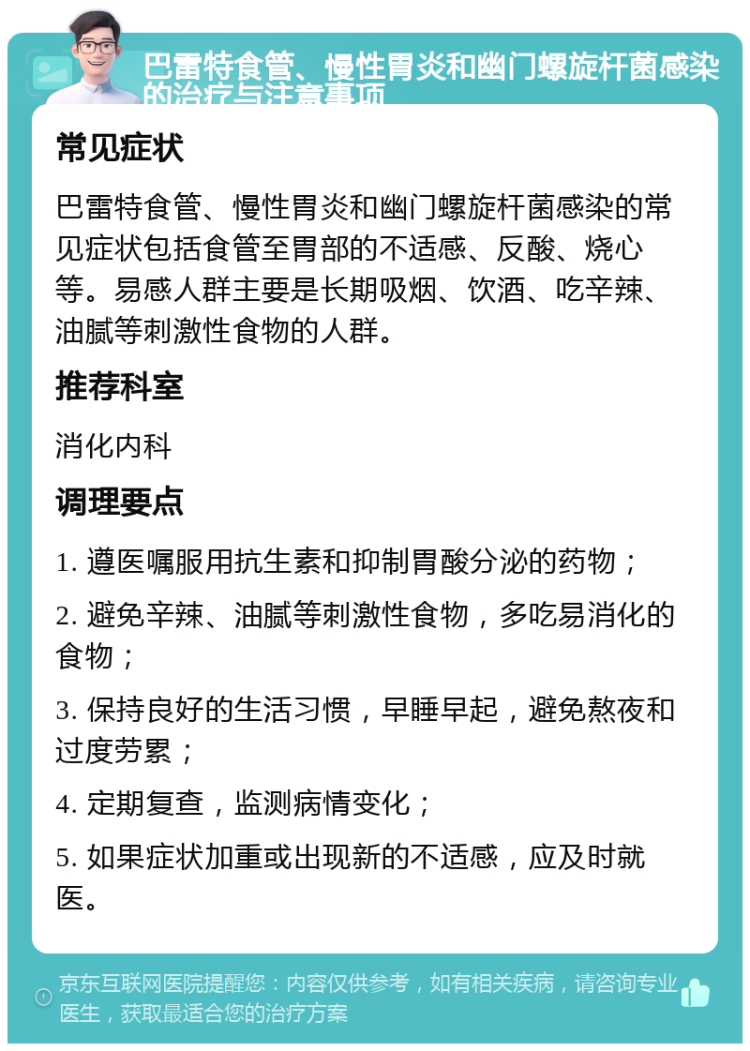 巴雷特食管、慢性胃炎和幽门螺旋杆菌感染的治疗与注意事项 常见症状 巴雷特食管、慢性胃炎和幽门螺旋杆菌感染的常见症状包括食管至胃部的不适感、反酸、烧心等。易感人群主要是长期吸烟、饮酒、吃辛辣、油腻等刺激性食物的人群。 推荐科室 消化内科 调理要点 1. 遵医嘱服用抗生素和抑制胃酸分泌的药物； 2. 避免辛辣、油腻等刺激性食物，多吃易消化的食物； 3. 保持良好的生活习惯，早睡早起，避免熬夜和过度劳累； 4. 定期复查，监测病情变化； 5. 如果症状加重或出现新的不适感，应及时就医。