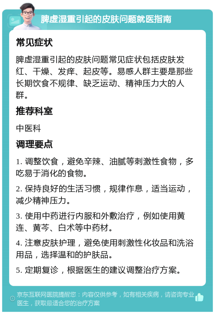 脾虚湿重引起的皮肤问题就医指南 常见症状 脾虚湿重引起的皮肤问题常见症状包括皮肤发红、干燥、发痒、起皮等。易感人群主要是那些长期饮食不规律、缺乏运动、精神压力大的人群。 推荐科室 中医科 调理要点 1. 调整饮食，避免辛辣、油腻等刺激性食物，多吃易于消化的食物。 2. 保持良好的生活习惯，规律作息，适当运动，减少精神压力。 3. 使用中药进行内服和外敷治疗，例如使用黄连、黄芩、白术等中药材。 4. 注意皮肤护理，避免使用刺激性化妆品和洗浴用品，选择温和的护肤品。 5. 定期复诊，根据医生的建议调整治疗方案。