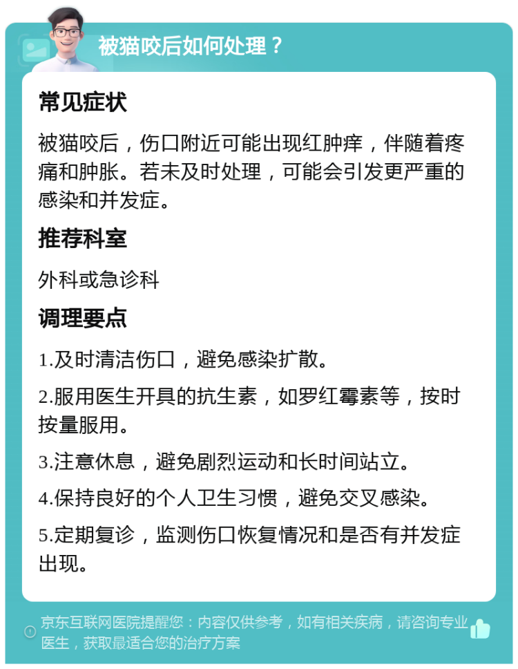 被猫咬后如何处理？ 常见症状 被猫咬后，伤口附近可能出现红肿痒，伴随着疼痛和肿胀。若未及时处理，可能会引发更严重的感染和并发症。 推荐科室 外科或急诊科 调理要点 1.及时清洁伤口，避免感染扩散。 2.服用医生开具的抗生素，如罗红霉素等，按时按量服用。 3.注意休息，避免剧烈运动和长时间站立。 4.保持良好的个人卫生习惯，避免交叉感染。 5.定期复诊，监测伤口恢复情况和是否有并发症出现。