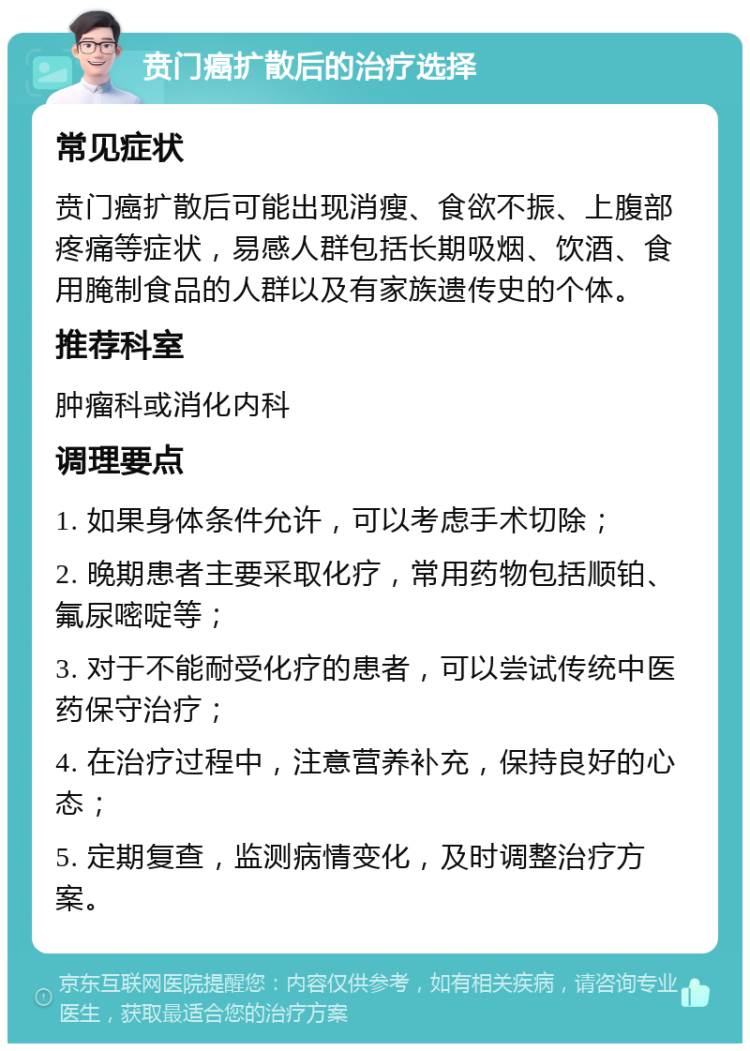 贲门癌扩散后的治疗选择 常见症状 贲门癌扩散后可能出现消瘦、食欲不振、上腹部疼痛等症状，易感人群包括长期吸烟、饮酒、食用腌制食品的人群以及有家族遗传史的个体。 推荐科室 肿瘤科或消化内科 调理要点 1. 如果身体条件允许，可以考虑手术切除； 2. 晚期患者主要采取化疗，常用药物包括顺铂、氟尿嘧啶等； 3. 对于不能耐受化疗的患者，可以尝试传统中医药保守治疗； 4. 在治疗过程中，注意营养补充，保持良好的心态； 5. 定期复查，监测病情变化，及时调整治疗方案。