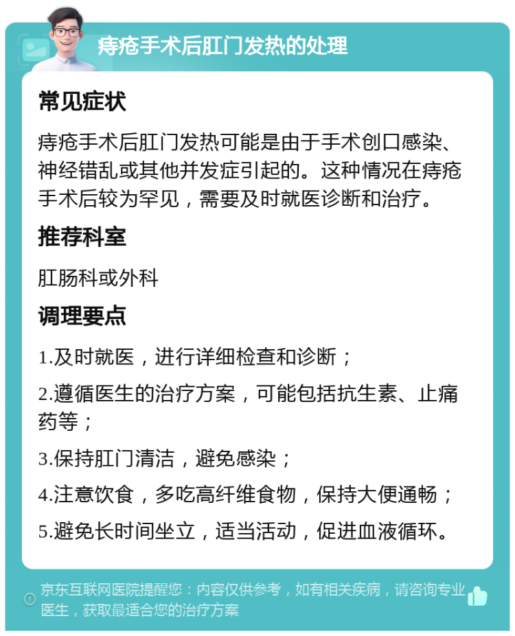 痔疮手术后肛门发热的处理 常见症状 痔疮手术后肛门发热可能是由于手术创口感染、神经错乱或其他并发症引起的。这种情况在痔疮手术后较为罕见，需要及时就医诊断和治疗。 推荐科室 肛肠科或外科 调理要点 1.及时就医，进行详细检查和诊断； 2.遵循医生的治疗方案，可能包括抗生素、止痛药等； 3.保持肛门清洁，避免感染； 4.注意饮食，多吃高纤维食物，保持大便通畅； 5.避免长时间坐立，适当活动，促进血液循环。