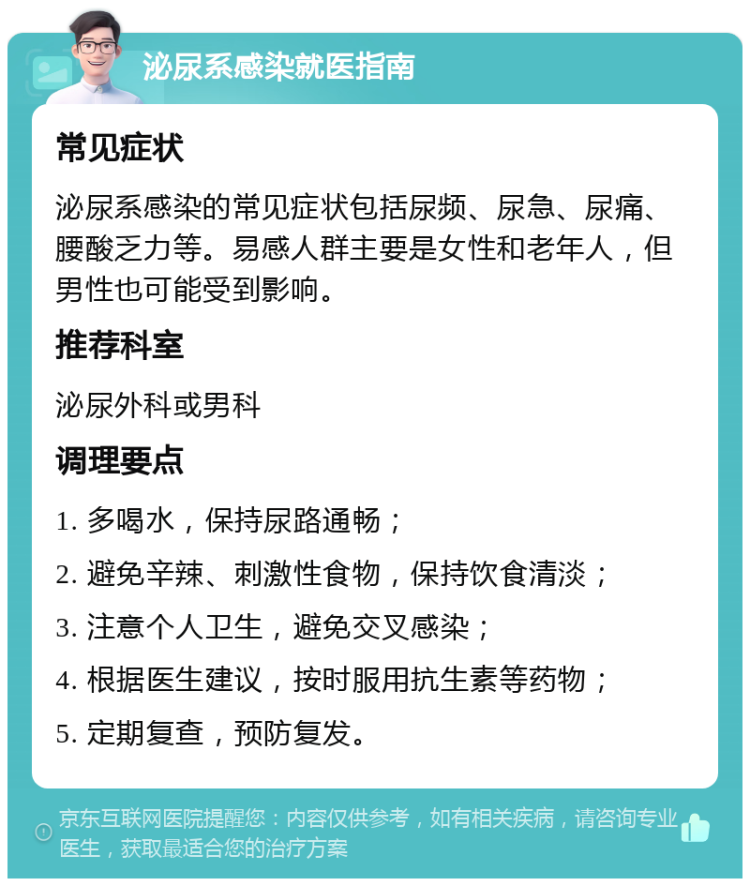 泌尿系感染就医指南 常见症状 泌尿系感染的常见症状包括尿频、尿急、尿痛、腰酸乏力等。易感人群主要是女性和老年人，但男性也可能受到影响。 推荐科室 泌尿外科或男科 调理要点 1. 多喝水，保持尿路通畅； 2. 避免辛辣、刺激性食物，保持饮食清淡； 3. 注意个人卫生，避免交叉感染； 4. 根据医生建议，按时服用抗生素等药物； 5. 定期复查，预防复发。