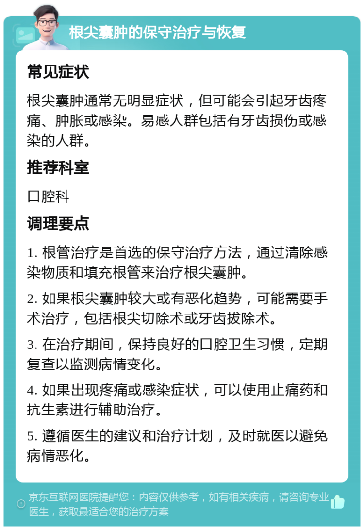 根尖囊肿的保守治疗与恢复 常见症状 根尖囊肿通常无明显症状，但可能会引起牙齿疼痛、肿胀或感染。易感人群包括有牙齿损伤或感染的人群。 推荐科室 口腔科 调理要点 1. 根管治疗是首选的保守治疗方法，通过清除感染物质和填充根管来治疗根尖囊肿。 2. 如果根尖囊肿较大或有恶化趋势，可能需要手术治疗，包括根尖切除术或牙齿拔除术。 3. 在治疗期间，保持良好的口腔卫生习惯，定期复查以监测病情变化。 4. 如果出现疼痛或感染症状，可以使用止痛药和抗生素进行辅助治疗。 5. 遵循医生的建议和治疗计划，及时就医以避免病情恶化。