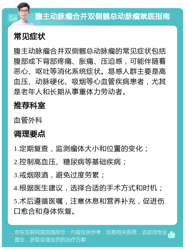 腹主动脉瘤合并双侧髂总动脉瘤就医指南 常见症状 腹主动脉瘤合并双侧髂总动脉瘤的常见症状包括腹部或下背部疼痛、胀痛、压迫感，可能伴随着恶心、呕吐等消化系统症状。易感人群主要是高血压、动脉硬化、吸烟等心血管疾病患者，尤其是老年人和长期从事重体力劳动者。 推荐科室 血管外科 调理要点 1.定期复查，监测瘤体大小和位置的变化； 2.控制高血压、糖尿病等基础疾病； 3.戒烟限酒，避免过度劳累； 4.根据医生建议，选择合适的手术方式和时机； 5.术后遵循医嘱，注意休息和营养补充，促进伤口愈合和身体恢复。