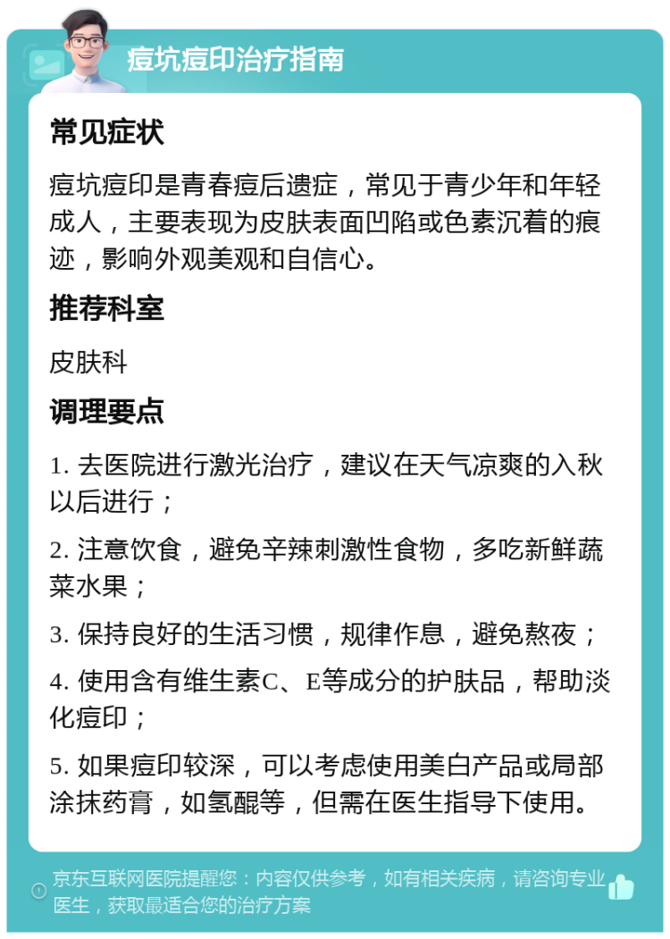 痘坑痘印治疗指南 常见症状 痘坑痘印是青春痘后遗症，常见于青少年和年轻成人，主要表现为皮肤表面凹陷或色素沉着的痕迹，影响外观美观和自信心。 推荐科室 皮肤科 调理要点 1. 去医院进行激光治疗，建议在天气凉爽的入秋以后进行； 2. 注意饮食，避免辛辣刺激性食物，多吃新鲜蔬菜水果； 3. 保持良好的生活习惯，规律作息，避免熬夜； 4. 使用含有维生素C、E等成分的护肤品，帮助淡化痘印； 5. 如果痘印较深，可以考虑使用美白产品或局部涂抹药膏，如氢醌等，但需在医生指导下使用。