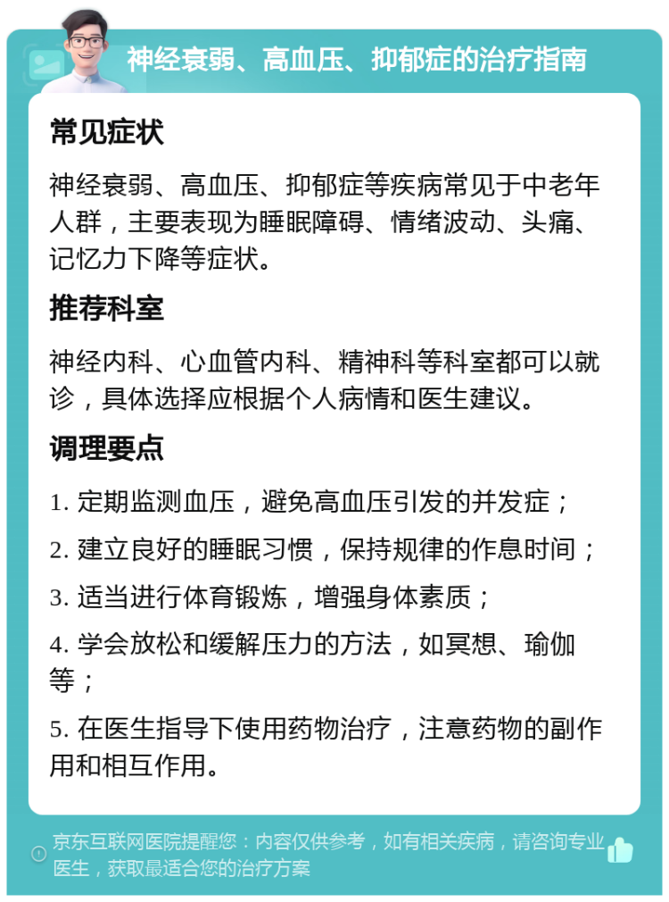 神经衰弱、高血压、抑郁症的治疗指南 常见症状 神经衰弱、高血压、抑郁症等疾病常见于中老年人群，主要表现为睡眠障碍、情绪波动、头痛、记忆力下降等症状。 推荐科室 神经内科、心血管内科、精神科等科室都可以就诊，具体选择应根据个人病情和医生建议。 调理要点 1. 定期监测血压，避免高血压引发的并发症； 2. 建立良好的睡眠习惯，保持规律的作息时间； 3. 适当进行体育锻炼，增强身体素质； 4. 学会放松和缓解压力的方法，如冥想、瑜伽等； 5. 在医生指导下使用药物治疗，注意药物的副作用和相互作用。