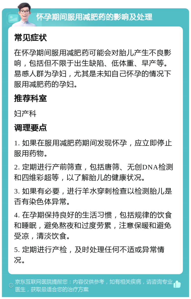 怀孕期间服用减肥药的影响及处理 常见症状 在怀孕期间服用减肥药可能会对胎儿产生不良影响，包括但不限于出生缺陷、低体重、早产等。易感人群为孕妇，尤其是未知自己怀孕的情况下服用减肥药的孕妇。 推荐科室 妇产科 调理要点 1. 如果在服用减肥药期间发现怀孕，应立即停止服用药物。 2. 定期进行产前筛查，包括唐筛、无创DNA检测和四维彩超等，以了解胎儿的健康状况。 3. 如果有必要，进行羊水穿刺检查以检测胎儿是否有染色体异常。 4. 在孕期保持良好的生活习惯，包括规律的饮食和睡眠，避免熬夜和过度劳累，注意保暖和避免受凉，清淡饮食。 5. 定期进行产检，及时处理任何不适或异常情况。