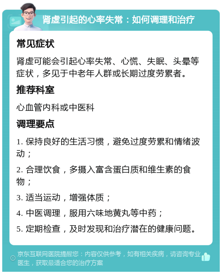 肾虚引起的心率失常：如何调理和治疗 常见症状 肾虚可能会引起心率失常、心慌、失眠、头晕等症状，多见于中老年人群或长期过度劳累者。 推荐科室 心血管内科或中医科 调理要点 1. 保持良好的生活习惯，避免过度劳累和情绪波动； 2. 合理饮食，多摄入富含蛋白质和维生素的食物； 3. 适当运动，增强体质； 4. 中医调理，服用六味地黄丸等中药； 5. 定期检查，及时发现和治疗潜在的健康问题。