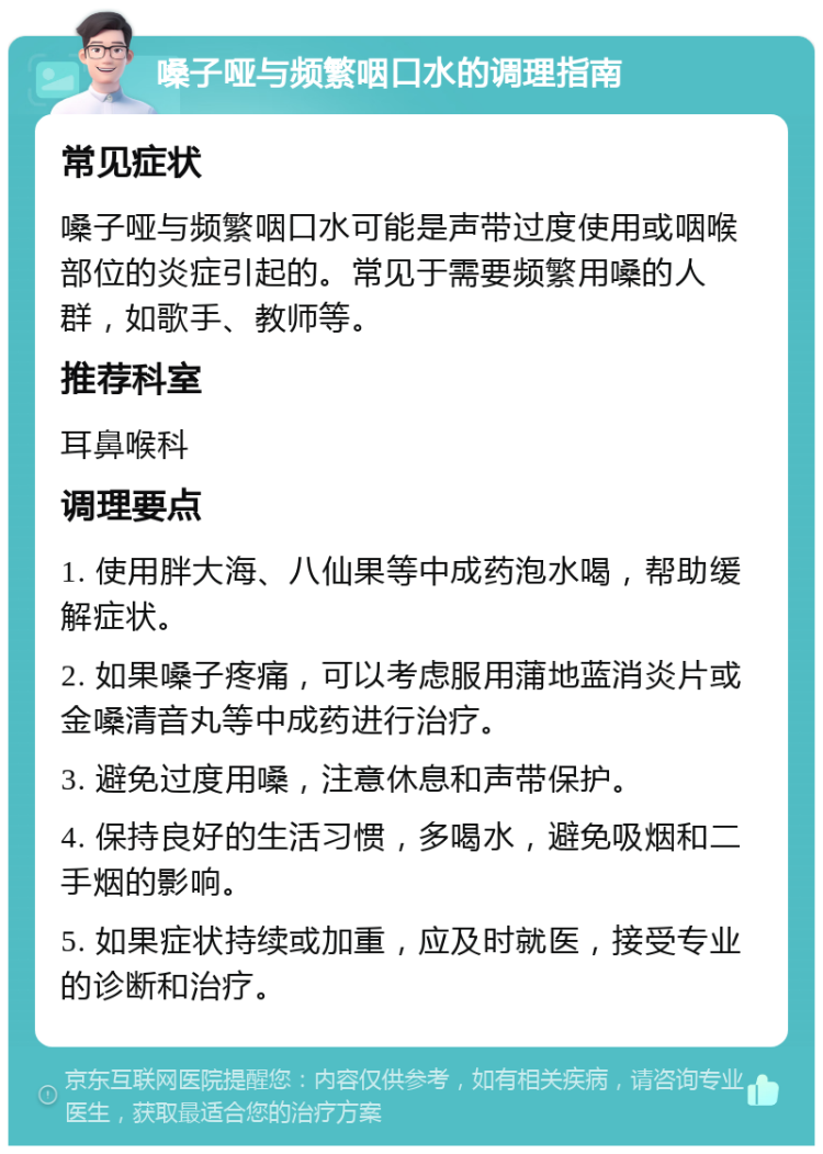 嗓子哑与频繁咽口水的调理指南 常见症状 嗓子哑与频繁咽口水可能是声带过度使用或咽喉部位的炎症引起的。常见于需要频繁用嗓的人群，如歌手、教师等。 推荐科室 耳鼻喉科 调理要点 1. 使用胖大海、八仙果等中成药泡水喝，帮助缓解症状。 2. 如果嗓子疼痛，可以考虑服用蒲地蓝消炎片或金嗓清音丸等中成药进行治疗。 3. 避免过度用嗓，注意休息和声带保护。 4. 保持良好的生活习惯，多喝水，避免吸烟和二手烟的影响。 5. 如果症状持续或加重，应及时就医，接受专业的诊断和治疗。