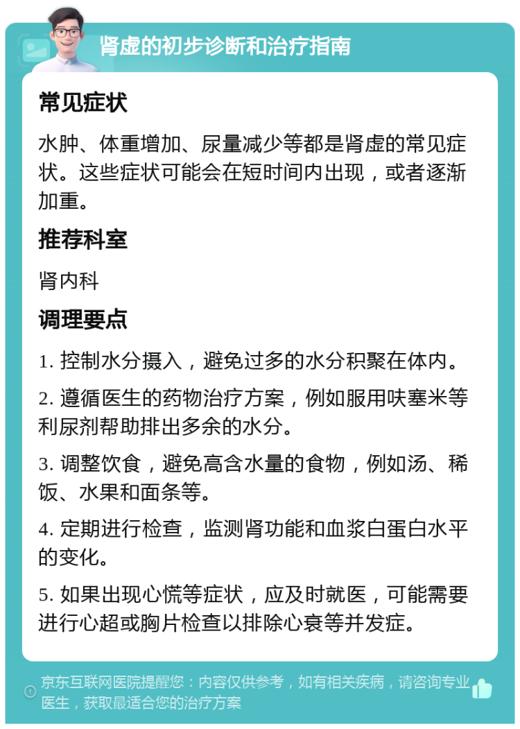 肾虚的初步诊断和治疗指南 常见症状 水肿、体重增加、尿量减少等都是肾虚的常见症状。这些症状可能会在短时间内出现，或者逐渐加重。 推荐科室 肾内科 调理要点 1. 控制水分摄入，避免过多的水分积聚在体内。 2. 遵循医生的药物治疗方案，例如服用呋塞米等利尿剂帮助排出多余的水分。 3. 调整饮食，避免高含水量的食物，例如汤、稀饭、水果和面条等。 4. 定期进行检查，监测肾功能和血浆白蛋白水平的变化。 5. 如果出现心慌等症状，应及时就医，可能需要进行心超或胸片检查以排除心衰等并发症。