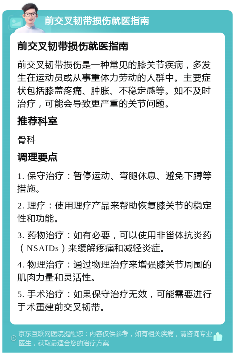 前交叉韧带损伤就医指南 前交叉韧带损伤就医指南 前交叉韧带损伤是一种常见的膝关节疾病，多发生在运动员或从事重体力劳动的人群中。主要症状包括膝盖疼痛、肿胀、不稳定感等。如不及时治疗，可能会导致更严重的关节问题。 推荐科室 骨科 调理要点 1. 保守治疗：暂停运动、弯腿休息、避免下蹲等措施。 2. 理疗：使用理疗产品来帮助恢复膝关节的稳定性和功能。 3. 药物治疗：如有必要，可以使用非甾体抗炎药（NSAIDs）来缓解疼痛和减轻炎症。 4. 物理治疗：通过物理治疗来增强膝关节周围的肌肉力量和灵活性。 5. 手术治疗：如果保守治疗无效，可能需要进行手术重建前交叉韧带。