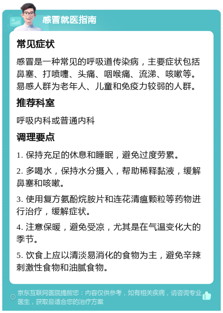 感冒就医指南 常见症状 感冒是一种常见的呼吸道传染病，主要症状包括鼻塞、打喷嚏、头痛、咽喉痛、流涕、咳嗽等。易感人群为老年人、儿童和免疫力较弱的人群。 推荐科室 呼吸内科或普通内科 调理要点 1. 保持充足的休息和睡眠，避免过度劳累。 2. 多喝水，保持水分摄入，帮助稀释黏液，缓解鼻塞和咳嗽。 3. 使用复方氨酚烷胺片和连花清瘟颗粒等药物进行治疗，缓解症状。 4. 注意保暖，避免受凉，尤其是在气温变化大的季节。 5. 饮食上应以清淡易消化的食物为主，避免辛辣刺激性食物和油腻食物。