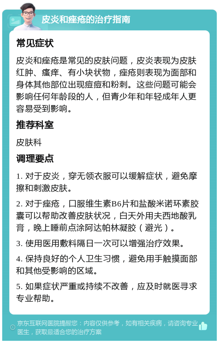 皮炎和痤疮的治疗指南 常见症状 皮炎和痤疮是常见的皮肤问题，皮炎表现为皮肤红肿、瘙痒、有小块状物，痤疮则表现为面部和身体其他部位出现痘痘和粉刺。这些问题可能会影响任何年龄段的人，但青少年和年轻成年人更容易受到影响。 推荐科室 皮肤科 调理要点 1. 对于皮炎，穿无领衣服可以缓解症状，避免摩擦和刺激皮肤。 2. 对于痤疮，口服维生素B6片和盐酸米诺环素胶囊可以帮助改善皮肤状况，白天外用夫西地酸乳膏，晚上睡前点涂阿达帕林凝胶（避光）。 3. 使用医用敷料隔日一次可以增强治疗效果。 4. 保持良好的个人卫生习惯，避免用手触摸面部和其他受影响的区域。 5. 如果症状严重或持续不改善，应及时就医寻求专业帮助。