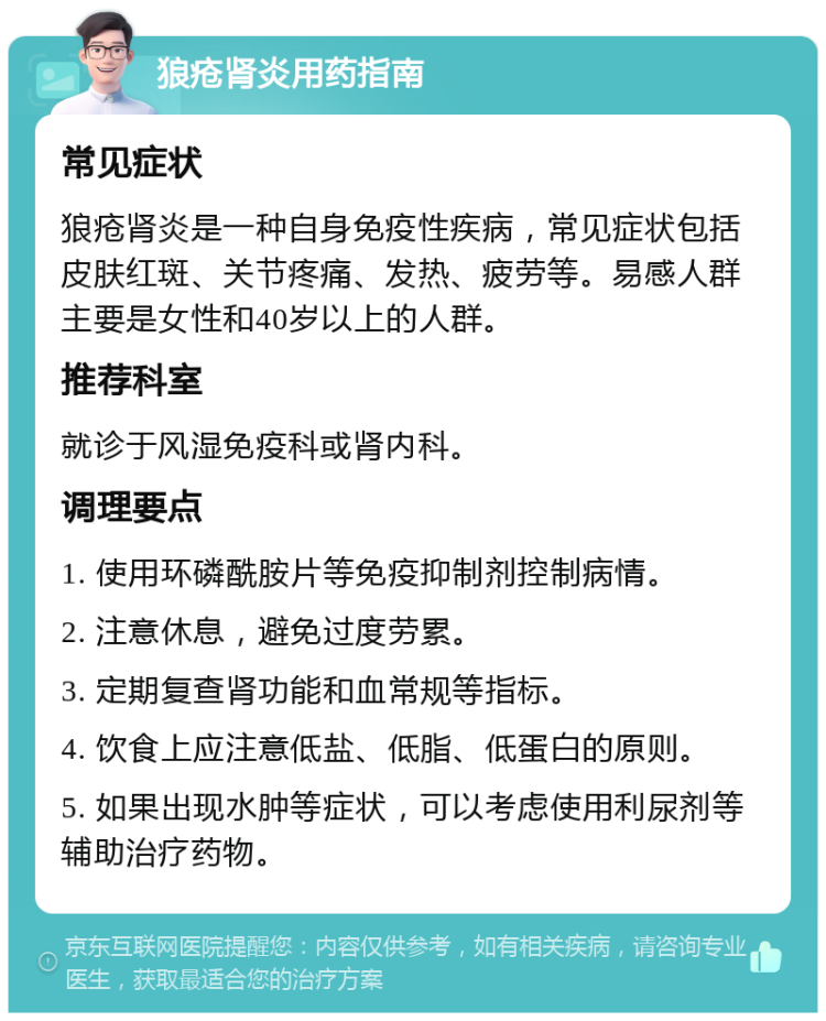 狼疮肾炎用药指南 常见症状 狼疮肾炎是一种自身免疫性疾病，常见症状包括皮肤红斑、关节疼痛、发热、疲劳等。易感人群主要是女性和40岁以上的人群。 推荐科室 就诊于风湿免疫科或肾内科。 调理要点 1. 使用环磷酰胺片等免疫抑制剂控制病情。 2. 注意休息，避免过度劳累。 3. 定期复查肾功能和血常规等指标。 4. 饮食上应注意低盐、低脂、低蛋白的原则。 5. 如果出现水肿等症状，可以考虑使用利尿剂等辅助治疗药物。