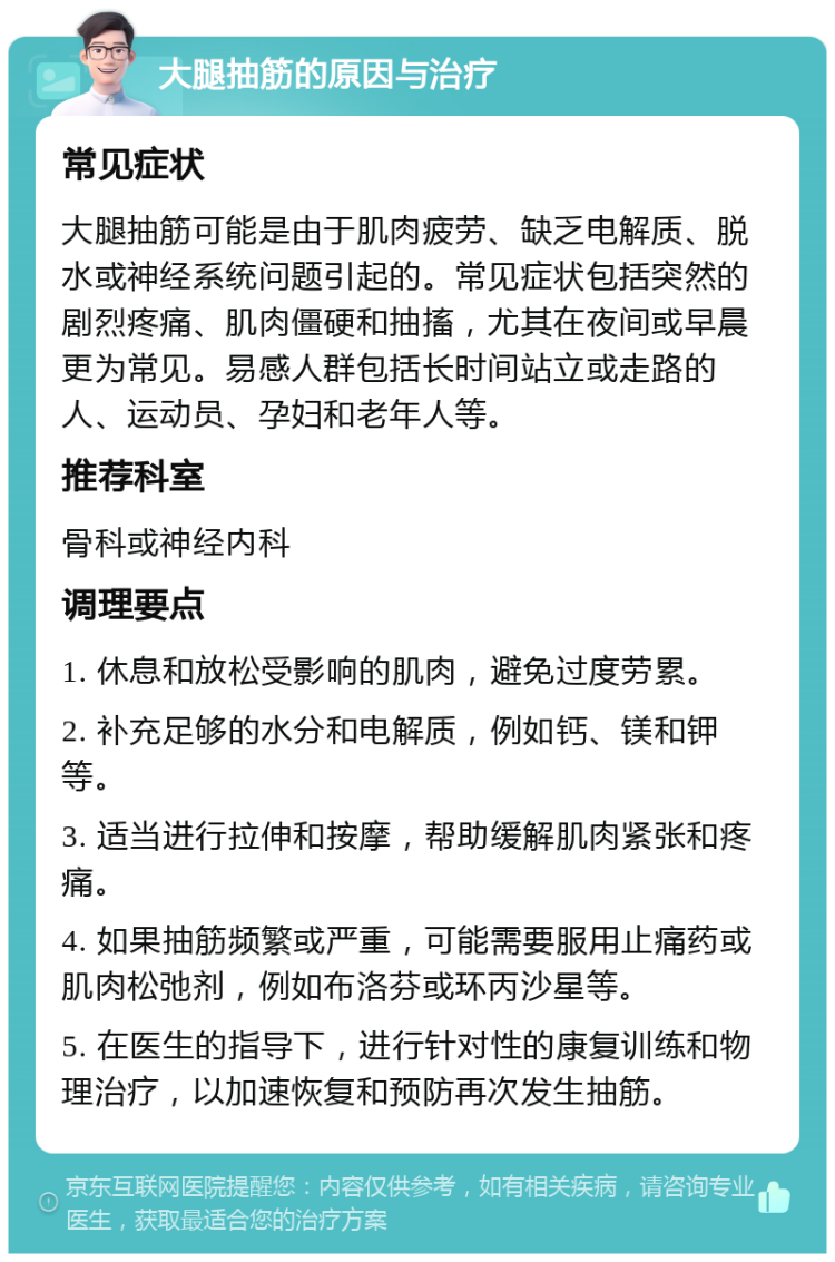 大腿抽筋的原因与治疗 常见症状 大腿抽筋可能是由于肌肉疲劳、缺乏电解质、脱水或神经系统问题引起的。常见症状包括突然的剧烈疼痛、肌肉僵硬和抽搐，尤其在夜间或早晨更为常见。易感人群包括长时间站立或走路的人、运动员、孕妇和老年人等。 推荐科室 骨科或神经内科 调理要点 1. 休息和放松受影响的肌肉，避免过度劳累。 2. 补充足够的水分和电解质，例如钙、镁和钾等。 3. 适当进行拉伸和按摩，帮助缓解肌肉紧张和疼痛。 4. 如果抽筋频繁或严重，可能需要服用止痛药或肌肉松弛剂，例如布洛芬或环丙沙星等。 5. 在医生的指导下，进行针对性的康复训练和物理治疗，以加速恢复和预防再次发生抽筋。