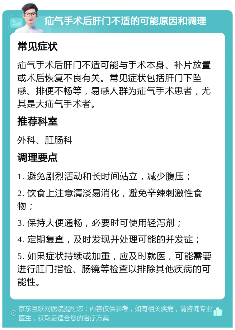 疝气手术后肝门不适的可能原因和调理 常见症状 疝气手术后肝门不适可能与手术本身、补片放置或术后恢复不良有关。常见症状包括肝门下坠感、排便不畅等，易感人群为疝气手术患者，尤其是大疝气手术者。 推荐科室 外科、肛肠科 调理要点 1. 避免剧烈活动和长时间站立，减少腹压； 2. 饮食上注意清淡易消化，避免辛辣刺激性食物； 3. 保持大便通畅，必要时可使用轻泻剂； 4. 定期复查，及时发现并处理可能的并发症； 5. 如果症状持续或加重，应及时就医，可能需要进行肛门指检、肠镜等检查以排除其他疾病的可能性。