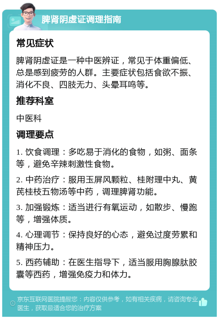 脾肾阴虚证调理指南 常见症状 脾肾阴虚证是一种中医辨证，常见于体重偏低、总是感到疲劳的人群。主要症状包括食欲不振、消化不良、四肢无力、头晕耳鸣等。 推荐科室 中医科 调理要点 1. 饮食调理：多吃易于消化的食物，如粥、面条等，避免辛辣刺激性食物。 2. 中药治疗：服用玉屏风颗粒、桂附理中丸、黄芪桂枝五物汤等中药，调理脾肾功能。 3. 加强锻炼：适当进行有氧运动，如散步、慢跑等，增强体质。 4. 心理调节：保持良好的心态，避免过度劳累和精神压力。 5. 西药辅助：在医生指导下，适当服用胸腺肽胶囊等西药，增强免疫力和体力。