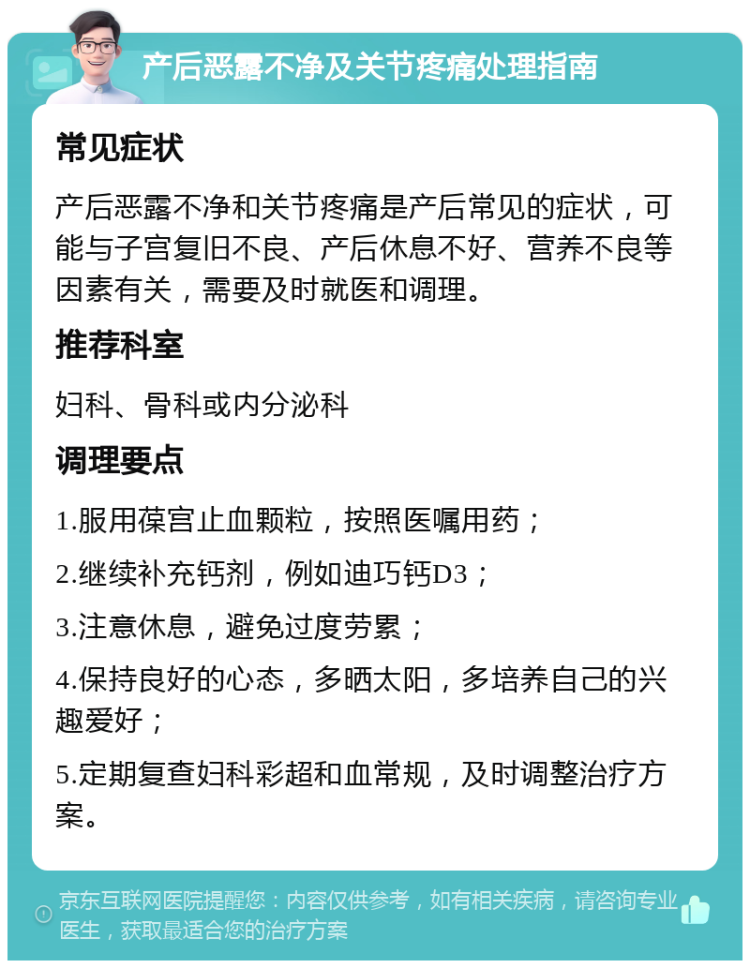 产后恶露不净及关节疼痛处理指南 常见症状 产后恶露不净和关节疼痛是产后常见的症状，可能与子宫复旧不良、产后休息不好、营养不良等因素有关，需要及时就医和调理。 推荐科室 妇科、骨科或内分泌科 调理要点 1.服用葆宫止血颗粒，按照医嘱用药； 2.继续补充钙剂，例如迪巧钙D3； 3.注意休息，避免过度劳累； 4.保持良好的心态，多晒太阳，多培养自己的兴趣爱好； 5.定期复查妇科彩超和血常规，及时调整治疗方案。