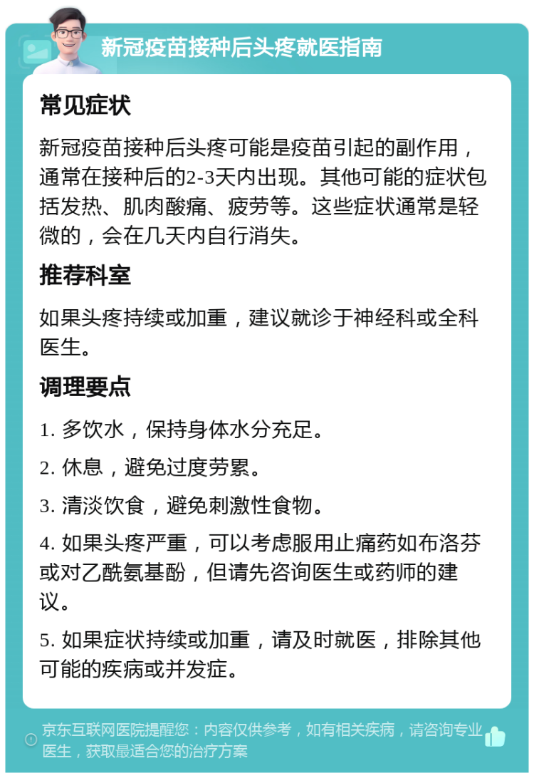 新冠疫苗接种后头疼就医指南 常见症状 新冠疫苗接种后头疼可能是疫苗引起的副作用，通常在接种后的2-3天内出现。其他可能的症状包括发热、肌肉酸痛、疲劳等。这些症状通常是轻微的，会在几天内自行消失。 推荐科室 如果头疼持续或加重，建议就诊于神经科或全科医生。 调理要点 1. 多饮水，保持身体水分充足。 2. 休息，避免过度劳累。 3. 清淡饮食，避免刺激性食物。 4. 如果头疼严重，可以考虑服用止痛药如布洛芬或对乙酰氨基酚，但请先咨询医生或药师的建议。 5. 如果症状持续或加重，请及时就医，排除其他可能的疾病或并发症。