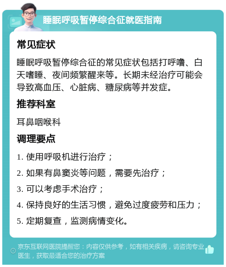 睡眠呼吸暂停综合征就医指南 常见症状 睡眠呼吸暂停综合征的常见症状包括打呼噜、白天嗜睡、夜间频繁醒来等。长期未经治疗可能会导致高血压、心脏病、糖尿病等并发症。 推荐科室 耳鼻咽喉科 调理要点 1. 使用呼吸机进行治疗； 2. 如果有鼻窦炎等问题，需要先治疗； 3. 可以考虑手术治疗； 4. 保持良好的生活习惯，避免过度疲劳和压力； 5. 定期复查，监测病情变化。