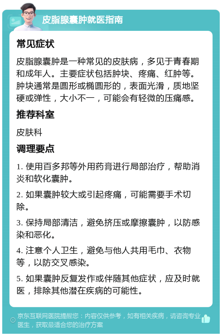 皮脂腺囊肿就医指南 常见症状 皮脂腺囊肿是一种常见的皮肤病，多见于青春期和成年人。主要症状包括肿块、疼痛、红肿等。肿块通常是圆形或椭圆形的，表面光滑，质地坚硬或弹性，大小不一，可能会有轻微的压痛感。 推荐科室 皮肤科 调理要点 1. 使用百多邦等外用药膏进行局部治疗，帮助消炎和软化囊肿。 2. 如果囊肿较大或引起疼痛，可能需要手术切除。 3. 保持局部清洁，避免挤压或摩擦囊肿，以防感染和恶化。 4. 注意个人卫生，避免与他人共用毛巾、衣物等，以防交叉感染。 5. 如果囊肿反复发作或伴随其他症状，应及时就医，排除其他潜在疾病的可能性。