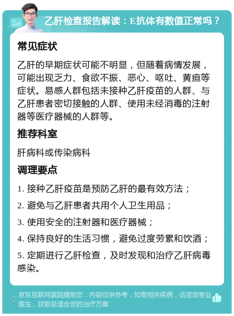 乙肝检查报告解读：E抗体有数值正常吗？ 常见症状 乙肝的早期症状可能不明显，但随着病情发展，可能出现乏力、食欲不振、恶心、呕吐、黄疸等症状。易感人群包括未接种乙肝疫苗的人群、与乙肝患者密切接触的人群、使用未经消毒的注射器等医疗器械的人群等。 推荐科室 肝病科或传染病科 调理要点 1. 接种乙肝疫苗是预防乙肝的最有效方法； 2. 避免与乙肝患者共用个人卫生用品； 3. 使用安全的注射器和医疗器械； 4. 保持良好的生活习惯，避免过度劳累和饮酒； 5. 定期进行乙肝检查，及时发现和治疗乙肝病毒感染。