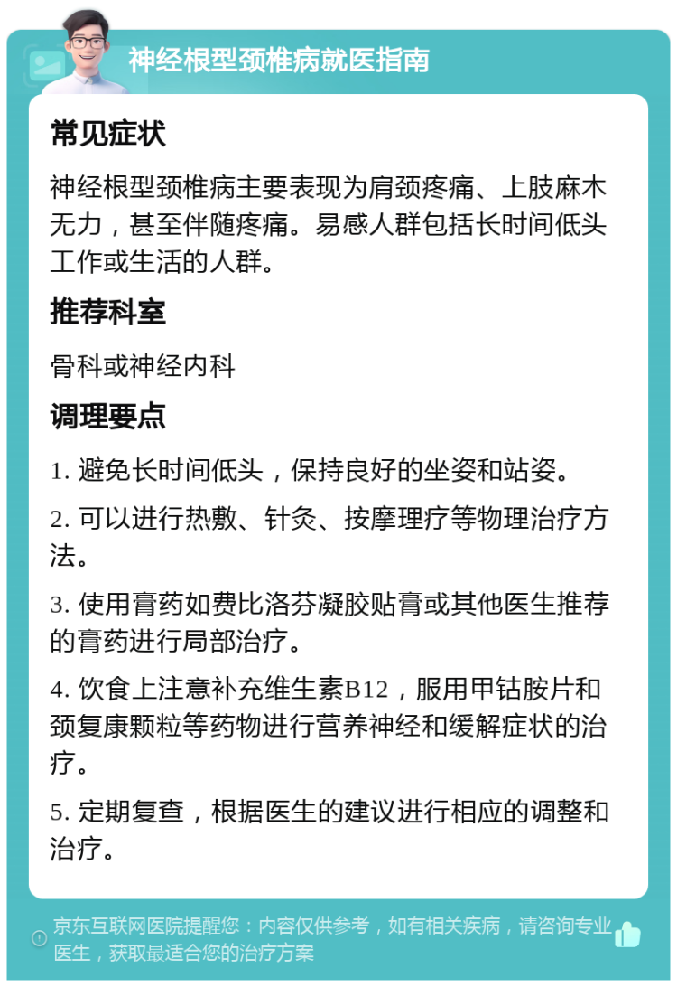 神经根型颈椎病就医指南 常见症状 神经根型颈椎病主要表现为肩颈疼痛、上肢麻木无力，甚至伴随疼痛。易感人群包括长时间低头工作或生活的人群。 推荐科室 骨科或神经内科 调理要点 1. 避免长时间低头，保持良好的坐姿和站姿。 2. 可以进行热敷、针灸、按摩理疗等物理治疗方法。 3. 使用膏药如费比洛芬凝胶贴膏或其他医生推荐的膏药进行局部治疗。 4. 饮食上注意补充维生素B12，服用甲钴胺片和颈复康颗粒等药物进行营养神经和缓解症状的治疗。 5. 定期复查，根据医生的建议进行相应的调整和治疗。