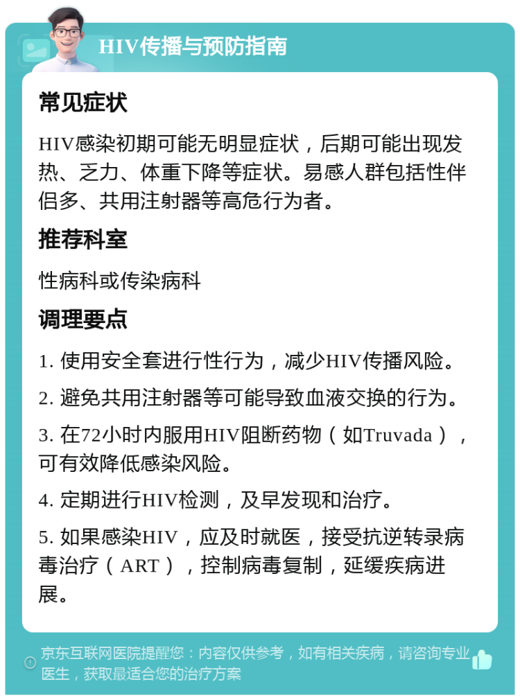 HIV传播与预防指南 常见症状 HIV感染初期可能无明显症状，后期可能出现发热、乏力、体重下降等症状。易感人群包括性伴侣多、共用注射器等高危行为者。 推荐科室 性病科或传染病科 调理要点 1. 使用安全套进行性行为，减少HIV传播风险。 2. 避免共用注射器等可能导致血液交换的行为。 3. 在72小时内服用HIV阻断药物（如Truvada），可有效降低感染风险。 4. 定期进行HIV检测，及早发现和治疗。 5. 如果感染HIV，应及时就医，接受抗逆转录病毒治疗（ART），控制病毒复制，延缓疾病进展。