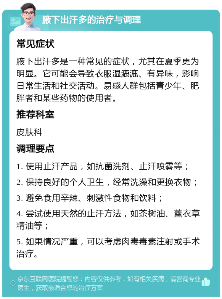 腋下出汗多的治疗与调理 常见症状 腋下出汗多是一种常见的症状，尤其在夏季更为明显。它可能会导致衣服湿漉漉、有异味，影响日常生活和社交活动。易感人群包括青少年、肥胖者和某些药物的使用者。 推荐科室 皮肤科 调理要点 1. 使用止汗产品，如抗菌洗剂、止汗喷雾等； 2. 保持良好的个人卫生，经常洗澡和更换衣物； 3. 避免食用辛辣、刺激性食物和饮料； 4. 尝试使用天然的止汗方法，如茶树油、薰衣草精油等； 5. 如果情况严重，可以考虑肉毒毒素注射或手术治疗。