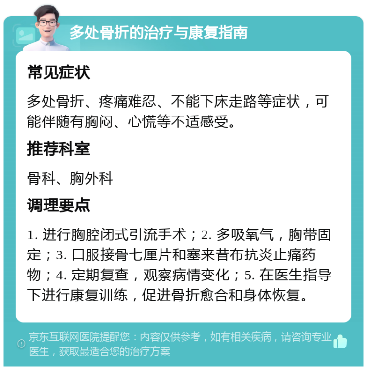 多处骨折的治疗与康复指南 常见症状 多处骨折、疼痛难忍、不能下床走路等症状，可能伴随有胸闷、心慌等不适感受。 推荐科室 骨科、胸外科 调理要点 1. 进行胸腔闭式引流手术；2. 多吸氧气，胸带固定；3. 口服接骨七厘片和塞来昔布抗炎止痛药物；4. 定期复查，观察病情变化；5. 在医生指导下进行康复训练，促进骨折愈合和身体恢复。