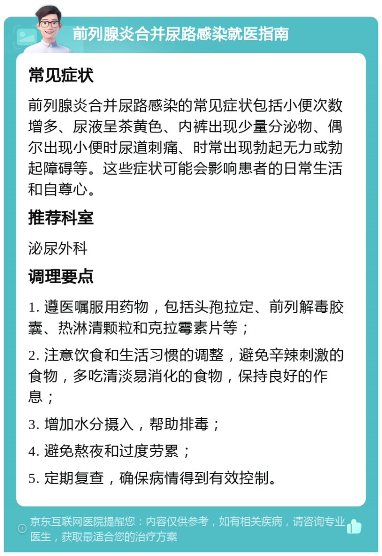 前列腺炎合并尿路感染就医指南 常见症状 前列腺炎合并尿路感染的常见症状包括小便次数增多、尿液呈茶黄色、内裤出现少量分泌物、偶尔出现小便时尿道刺痛、时常出现勃起无力或勃起障碍等。这些症状可能会影响患者的日常生活和自尊心。 推荐科室 泌尿外科 调理要点 1. 遵医嘱服用药物，包括头孢拉定、前列解毒胶囊、热淋清颗粒和克拉霉素片等； 2. 注意饮食和生活习惯的调整，避免辛辣刺激的食物，多吃清淡易消化的食物，保持良好的作息； 3. 增加水分摄入，帮助排毒； 4. 避免熬夜和过度劳累； 5. 定期复查，确保病情得到有效控制。