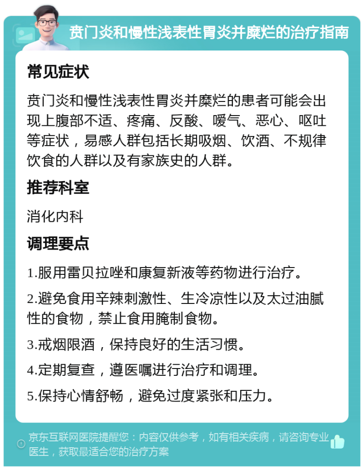 贲门炎和慢性浅表性胃炎并糜烂的治疗指南 常见症状 贲门炎和慢性浅表性胃炎并糜烂的患者可能会出现上腹部不适、疼痛、反酸、嗳气、恶心、呕吐等症状，易感人群包括长期吸烟、饮酒、不规律饮食的人群以及有家族史的人群。 推荐科室 消化内科 调理要点 1.服用雷贝拉唑和康复新液等药物进行治疗。 2.避免食用辛辣刺激性、生冷凉性以及太过油腻性的食物，禁止食用腌制食物。 3.戒烟限酒，保持良好的生活习惯。 4.定期复查，遵医嘱进行治疗和调理。 5.保持心情舒畅，避免过度紧张和压力。